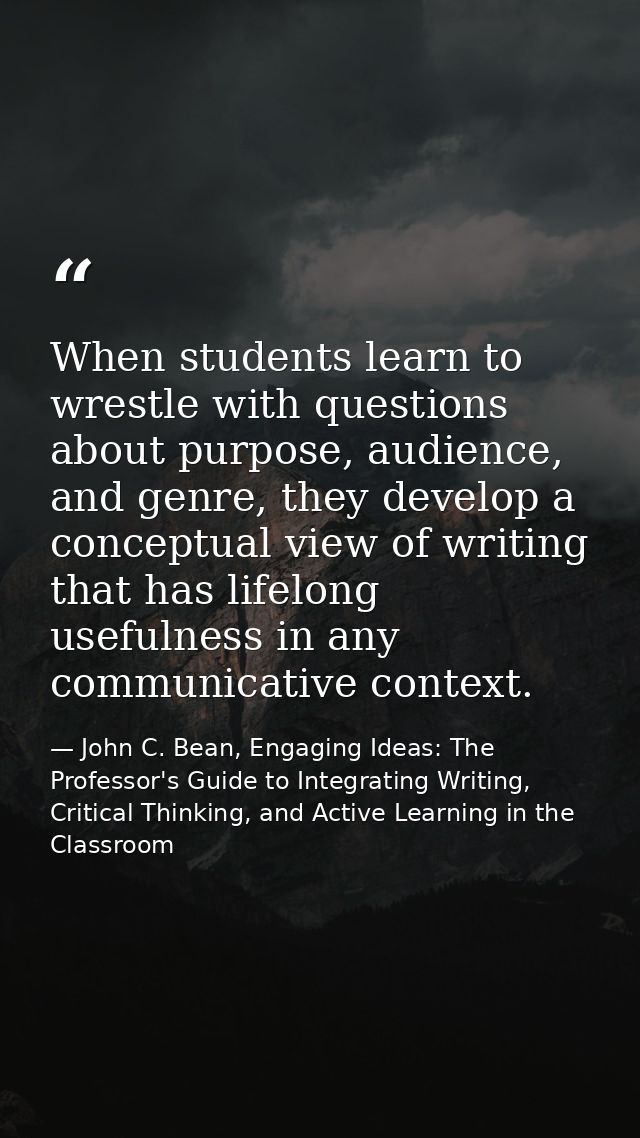 When students learn to wrestle with questions about purpose, audience, and genre, they develop a conceptual view of writ — John C. Bean, Engaging Ideas: The Professor's Guide to Integrating Writing, Critical Thinking, and Active Learning in the Classroom
