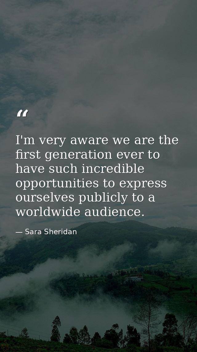 I'm very aware we are the first generation ever to have such incredible opportunities to express ourselves publicly to a — Sara Sheridan