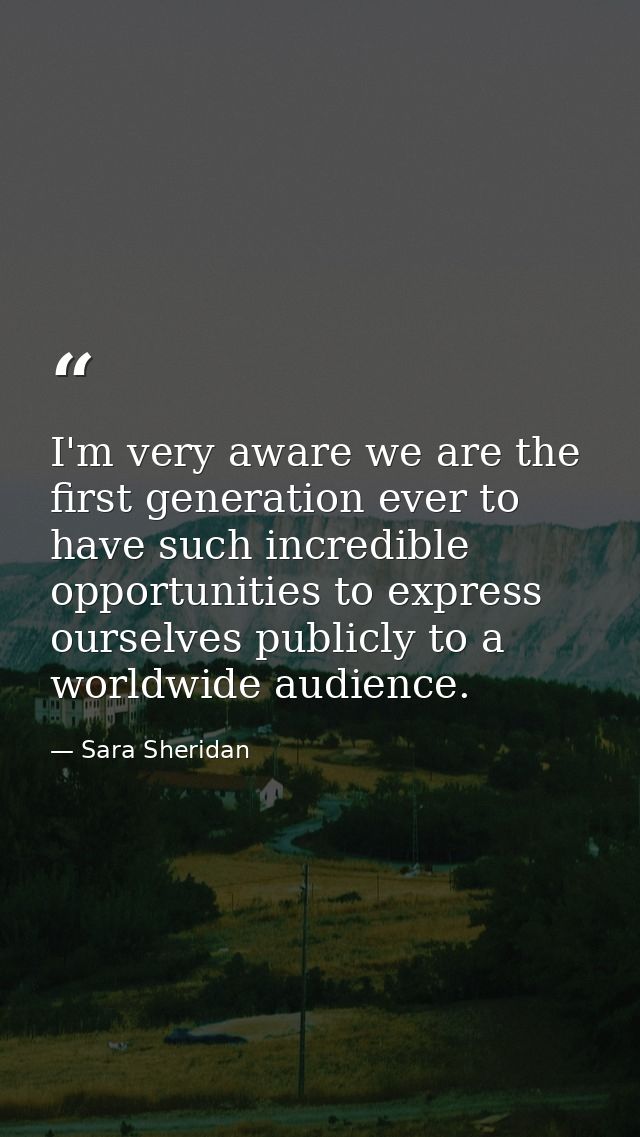 I'm very aware we are the first generation ever to have such incredible opportunities to express ourselves publicly to a — Sara Sheridan