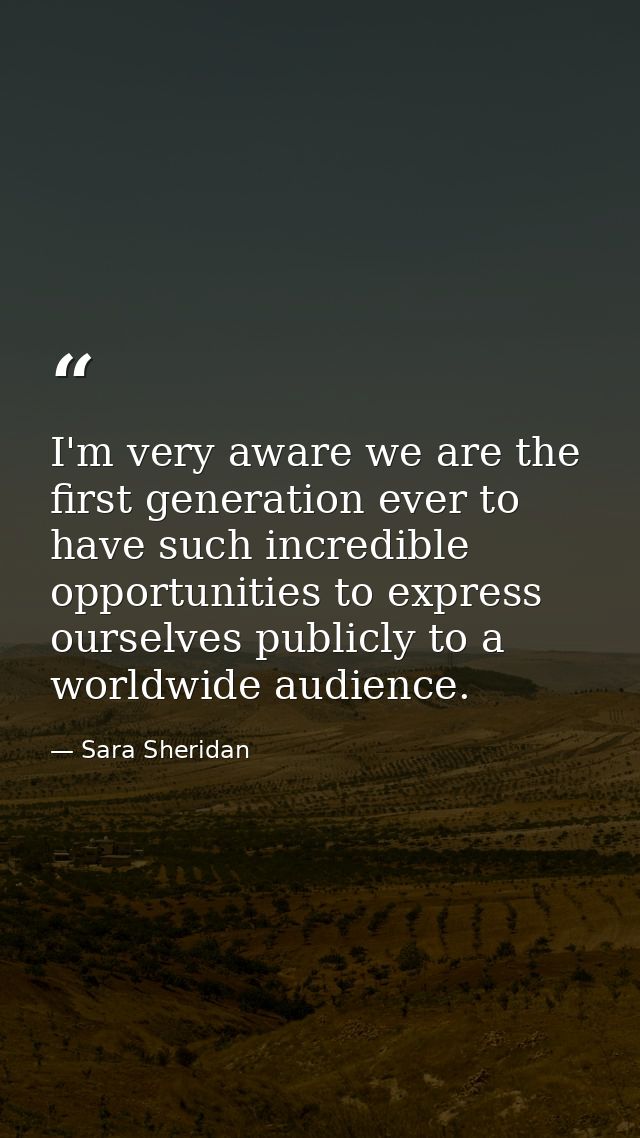 I'm very aware we are the first generation ever to have such incredible opportunities to express ourselves publicly to a — Sara Sheridan