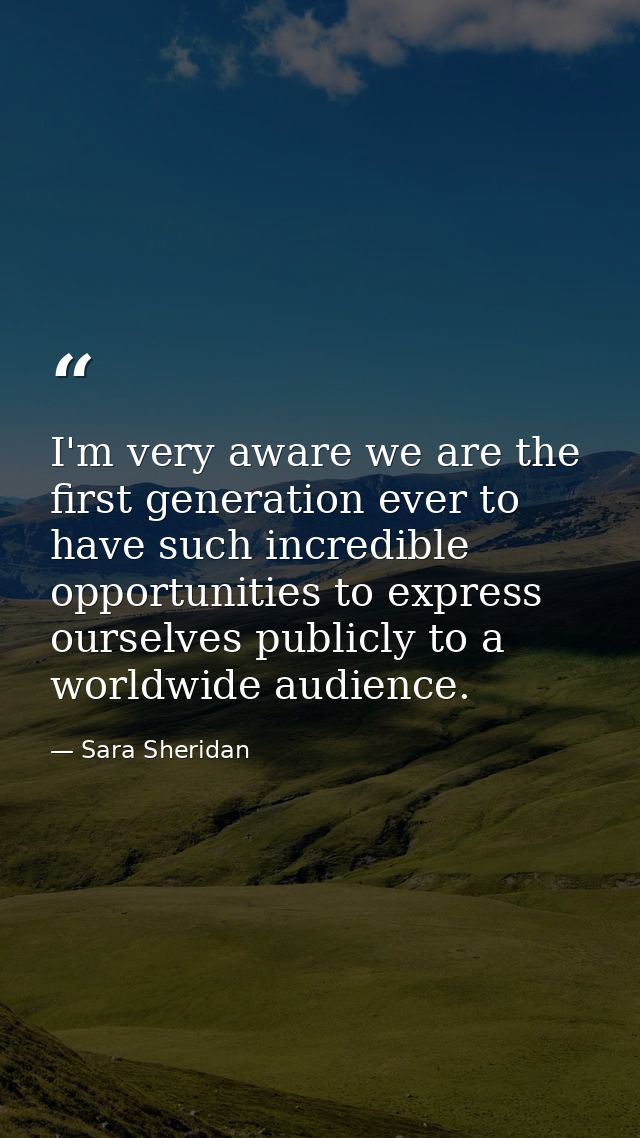 I'm very aware we are the first generation ever to have such incredible opportunities to express ourselves publicly to a — Sara Sheridan