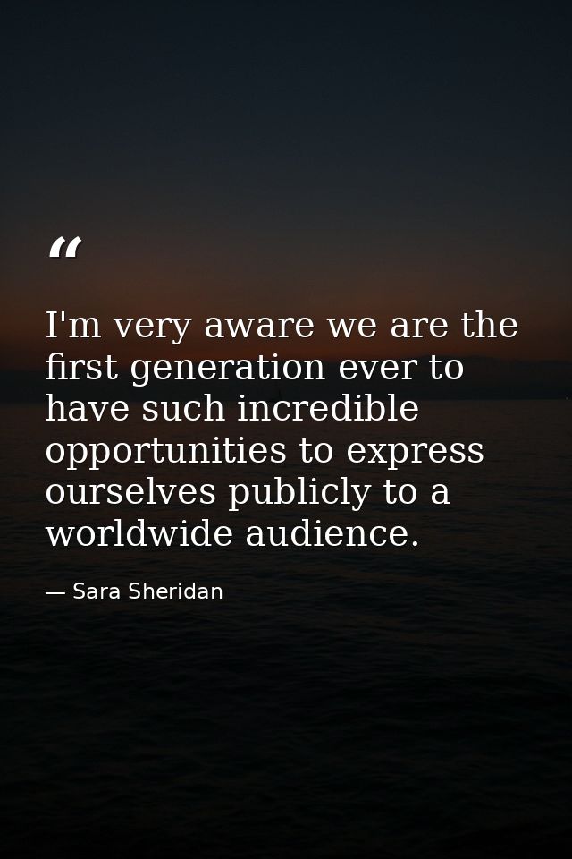 I'm very aware we are the first generation ever to have such incredible opportunities to express ourselves publicly to a — Sara Sheridan