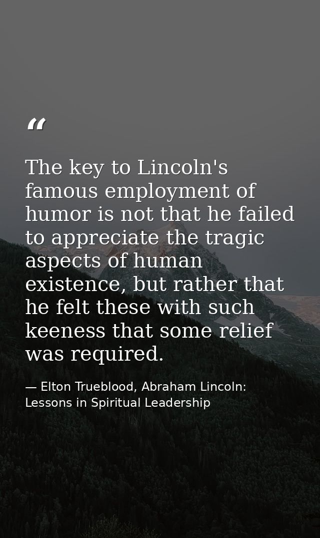 The key to Lincoln's famous employment of humor is not that he failed to appreciate the tragic aspects of human existenc — Elton Trueblood, Abraham Lincoln: Lessons in Spiritual Leadership