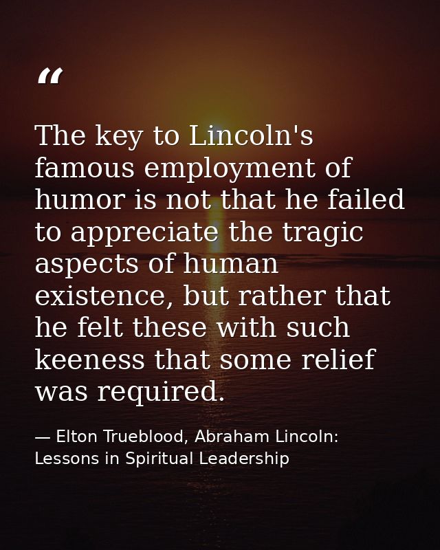 The key to Lincoln's famous employment of humor is not that he failed to appreciate the tragic aspects of human existenc — Elton Trueblood, Abraham Lincoln: Lessons in Spiritual Leadership