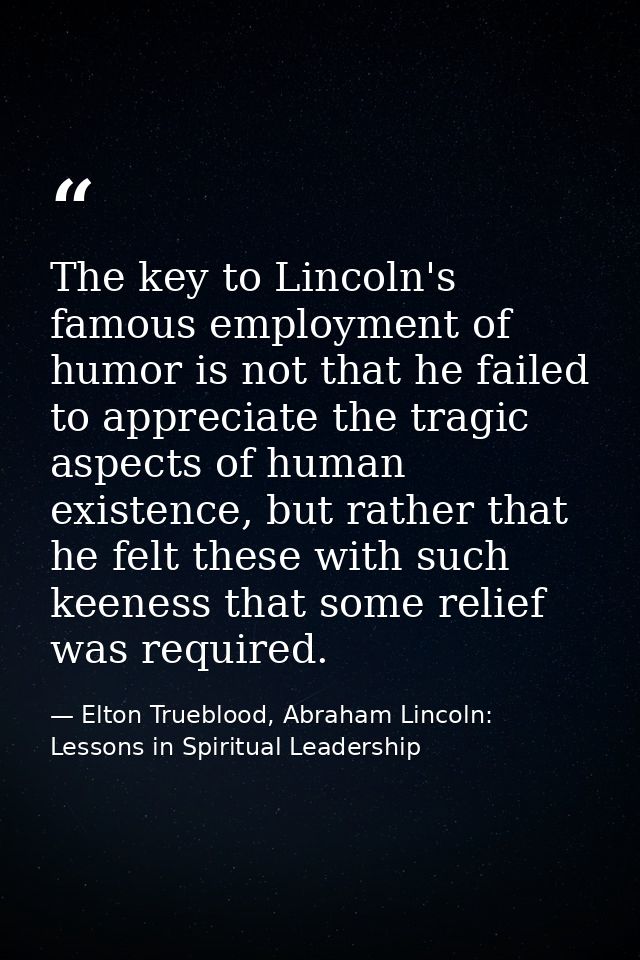 The key to Lincoln's famous employment of humor is not that he failed to appreciate the tragic aspects of human existenc — Elton Trueblood, Abraham Lincoln: Lessons in Spiritual Leadership