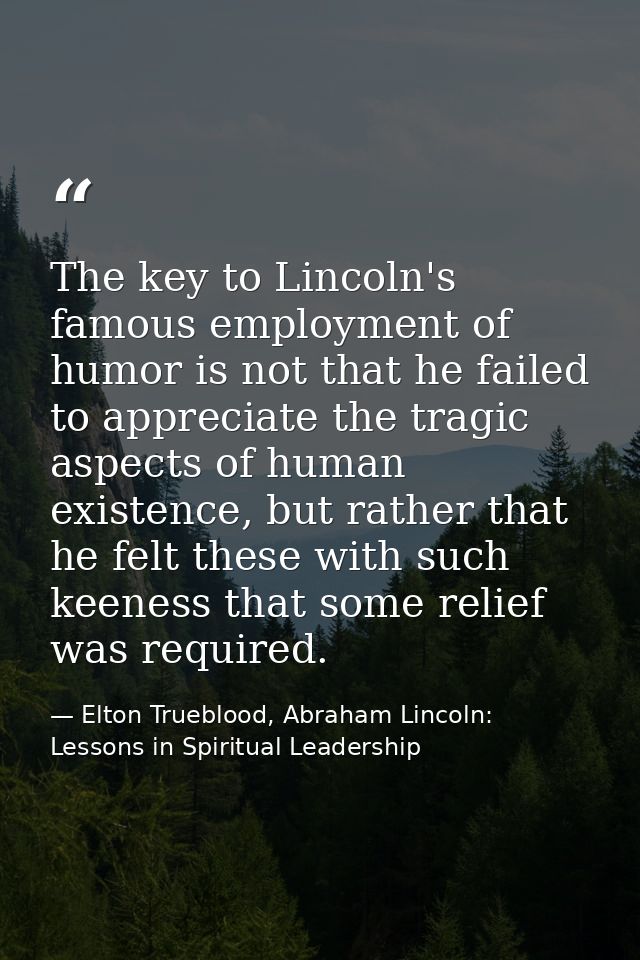 The key to Lincoln's famous employment of humor is not that he failed to appreciate the tragic aspects of human existenc — Elton Trueblood, Abraham Lincoln: Lessons in Spiritual Leadership