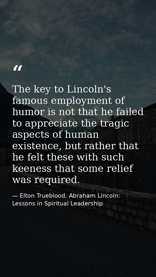 The key to Lincoln's famous employment of humor is not that he failed to appreciate the tragic aspects of human existenc — Elton Trueblood, Abraham Lincoln: Lessons in Spiritual Leadership