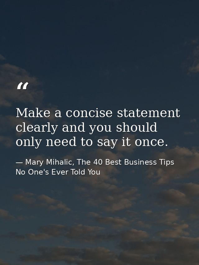 Make a concise statement clearly and you should only need to say it once. — Mary Mihalic, The 40 Best Business Tips No One's Ever Told You