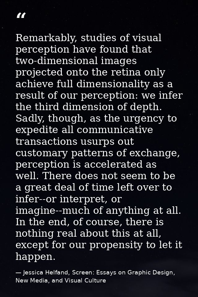 Remarkably, studies of visual perception have found that two-dimensional images projected onto the retina only achieve f — Jessica Helfand, Screen: Essays on Graphic Design, New Media, and Visual Culture