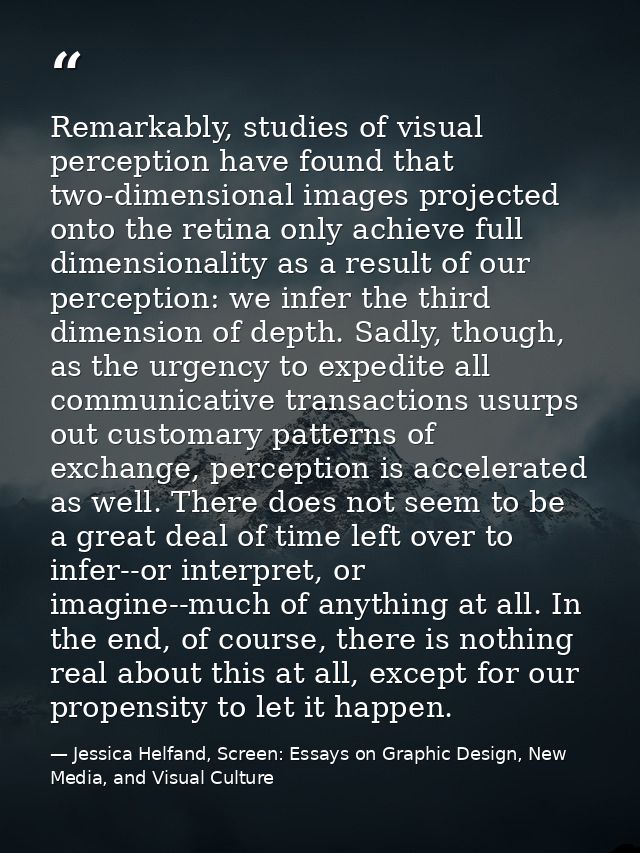 Remarkably, studies of visual perception have found that two-dimensional images projected onto the retina only achieve f — Jessica Helfand, Screen: Essays on Graphic Design, New Media, and Visual Culture