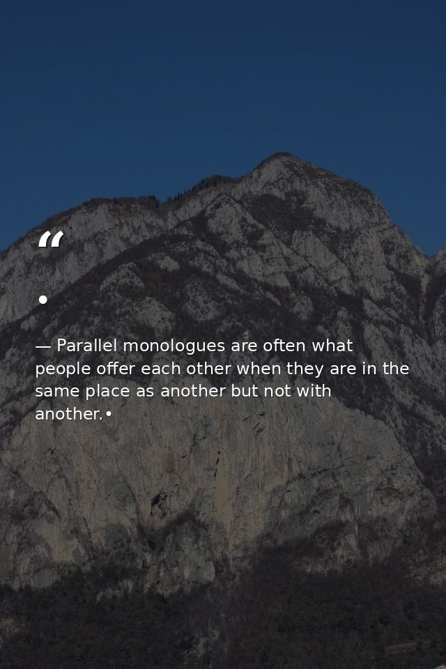 • — Parallel monologues are often what people offer each other when they are in the same place as another but not with another.•