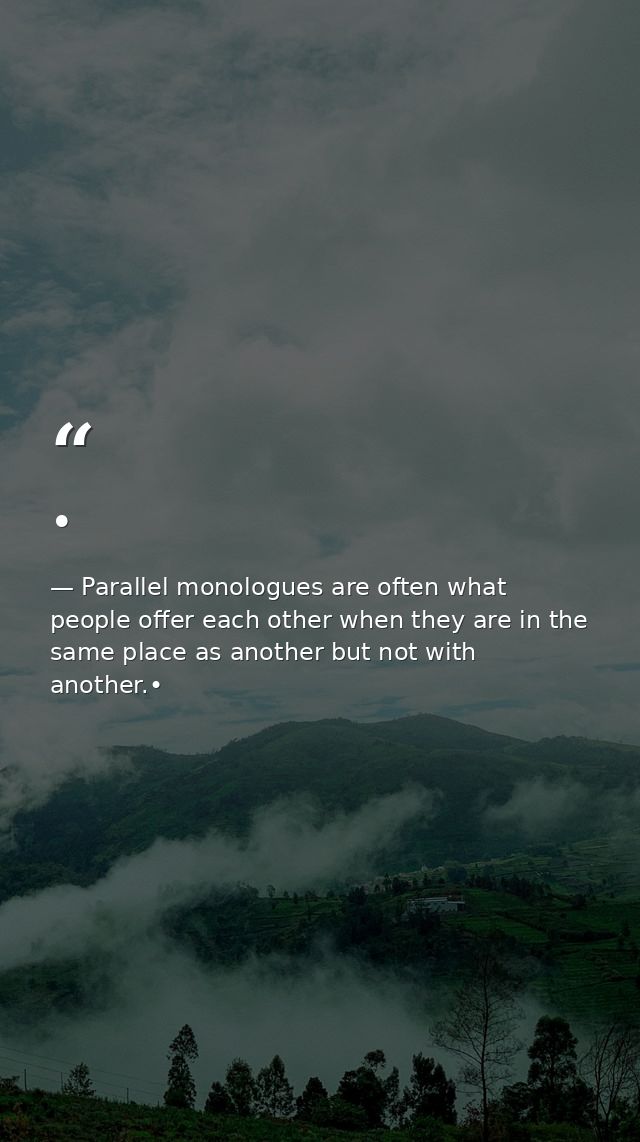 • — Parallel monologues are often what people offer each other when they are in the same place as another but not with another.•