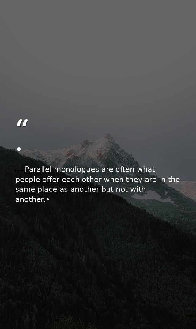 • — Parallel monologues are often what people offer each other when they are in the same place as another but not with another.•