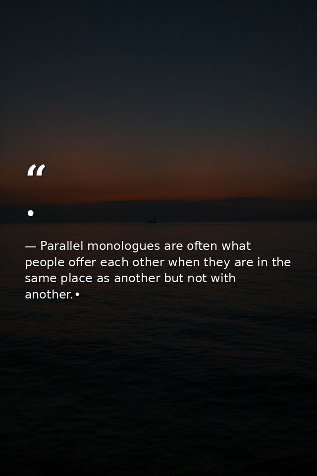 • — Parallel monologues are often what people offer each other when they are in the same place as another but not with another.•