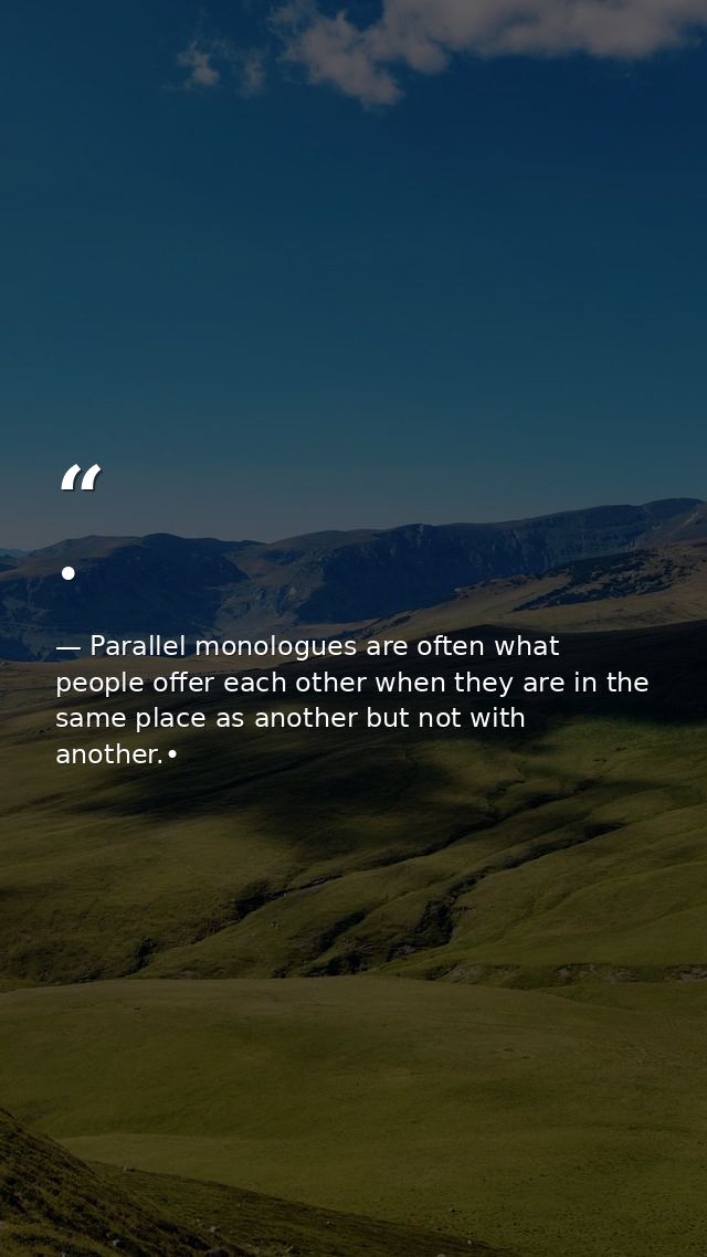 • — Parallel monologues are often what people offer each other when they are in the same place as another but not with another.•