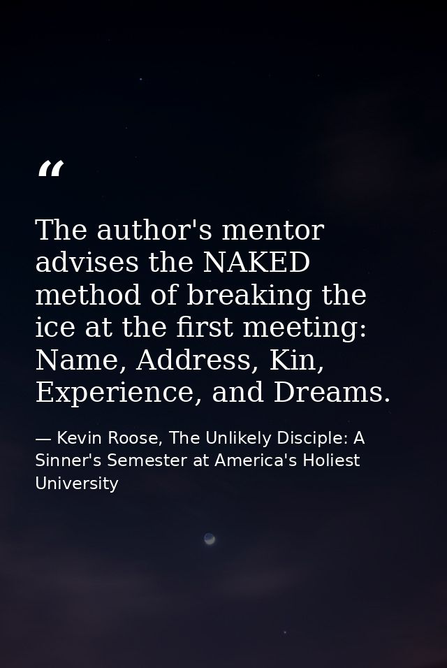 The author's mentor advises the NAKED method of breaking the ice at the first meeting: Name, Address, Kin, Experience, a — Kevin Roose, The Unlikely Disciple: A Sinner's Semester at America's Holiest University