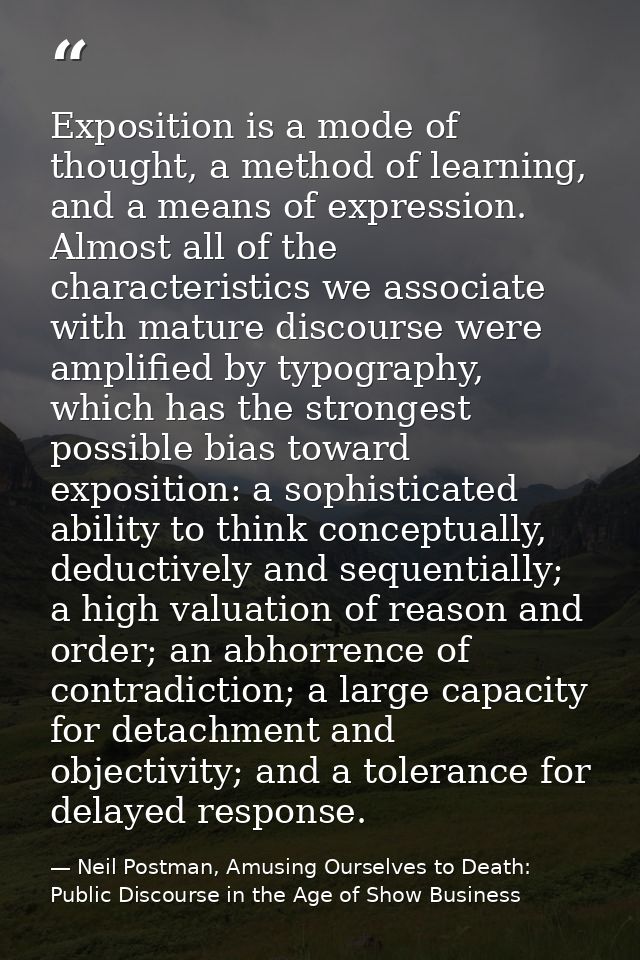 Exposition is a mode of thought, a method of learning, and a means of expression. Almost all of the characteristics we a — Neil Postman, Amusing Ourselves to Death: Public Discourse in the Age of Show Business