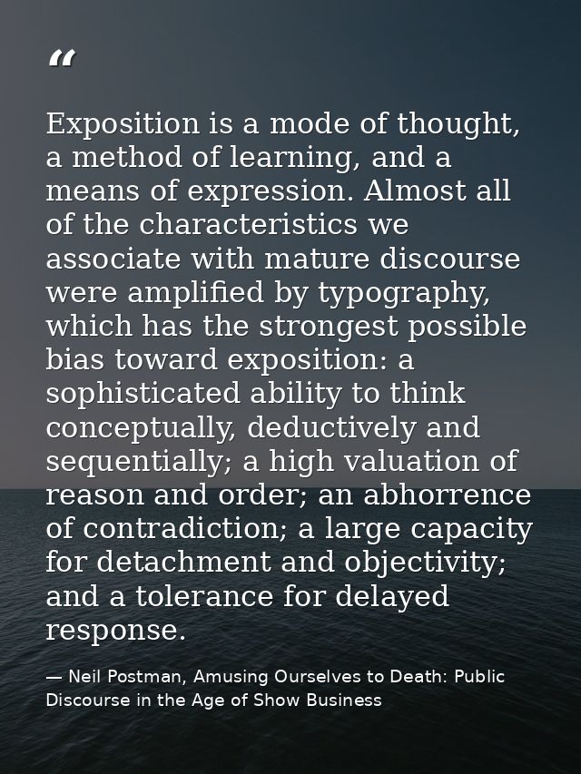 Exposition is a mode of thought, a method of learning, and a means of expression. Almost all of the characteristics we a — Neil Postman, Amusing Ourselves to Death: Public Discourse in the Age of Show Business