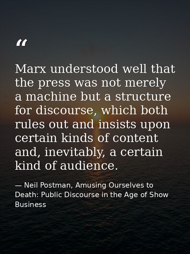 Marx understood well that the press was not merely a machine but a structure for discourse, which both rules out and ins — Neil Postman, Amusing Ourselves to Death: Public Discourse in the Age of Show Business