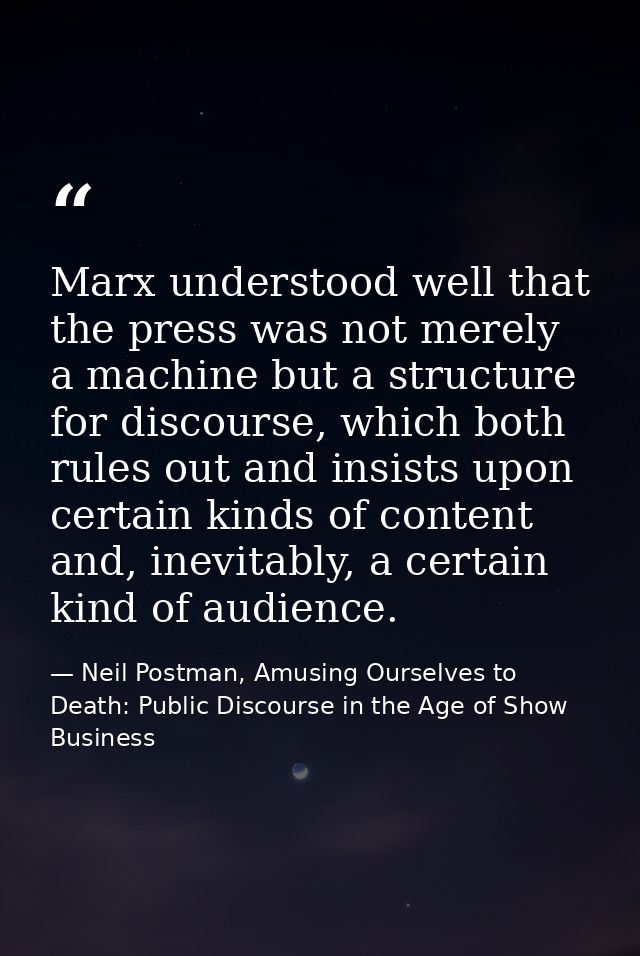 Marx understood well that the press was not merely a machine but a structure for discourse, which both rules out and ins — Neil Postman, Amusing Ourselves to Death: Public Discourse in the Age of Show Business