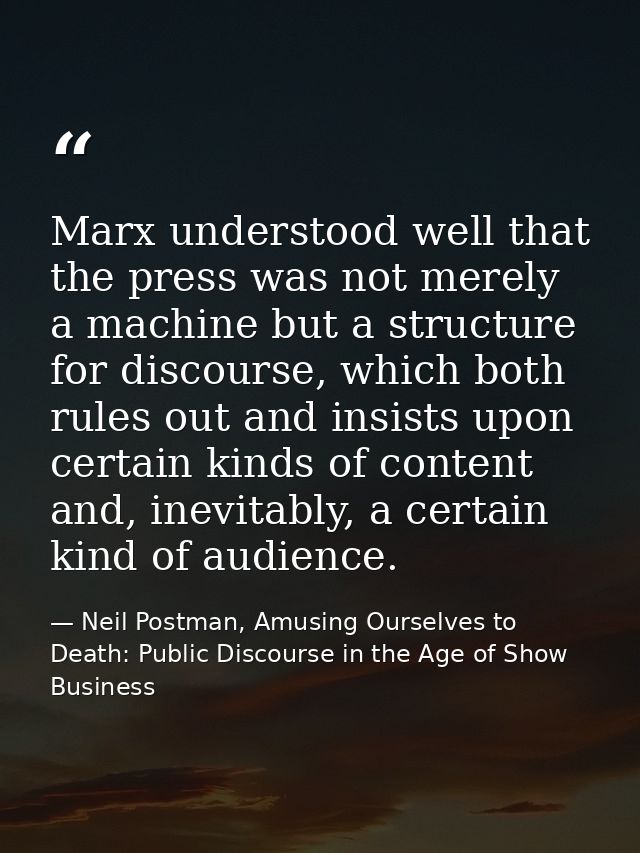 Marx understood well that the press was not merely a machine but a structure for discourse, which both rules out and ins — Neil Postman, Amusing Ourselves to Death: Public Discourse in the Age of Show Business