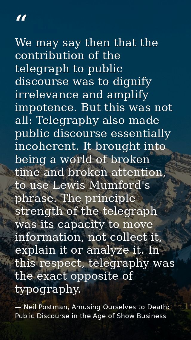 We may say then that the contribution of the telegraph to public discourse was to dignify irrelevance and amplify impote — Neil Postman, Amusing Ourselves to Death: Public Discourse in the Age of Show Business