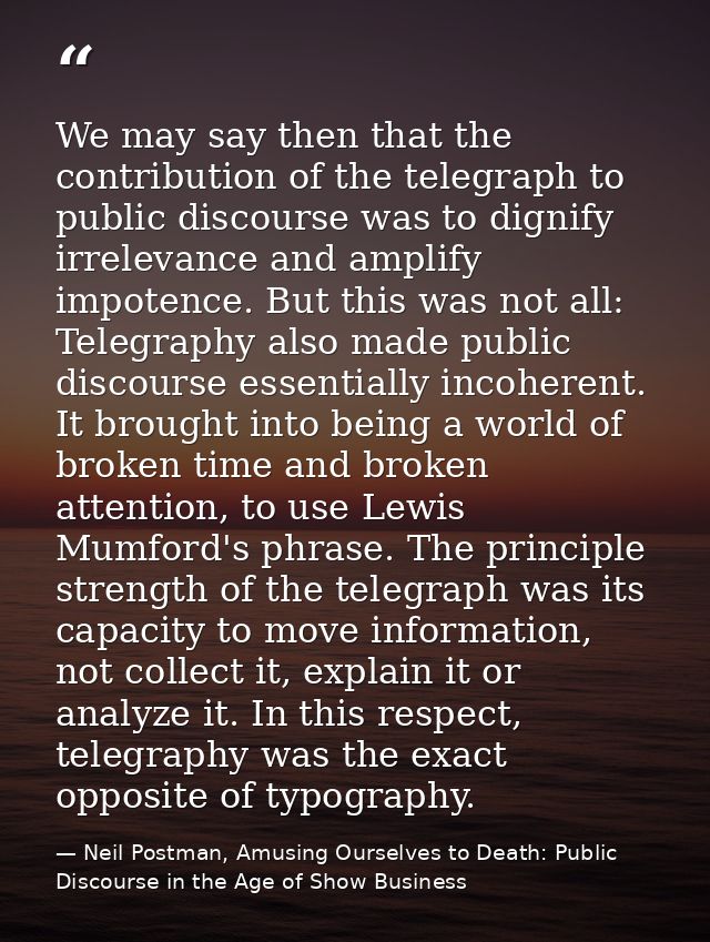 We may say then that the contribution of the telegraph to public discourse was to dignify irrelevance and amplify impote — Neil Postman, Amusing Ourselves to Death: Public Discourse in the Age of Show Business