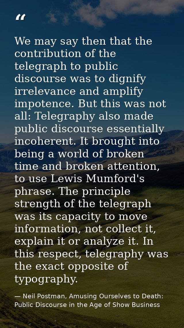 We may say then that the contribution of the telegraph to public discourse was to dignify irrelevance and amplify impote — Neil Postman, Amusing Ourselves to Death: Public Discourse in the Age of Show Business
