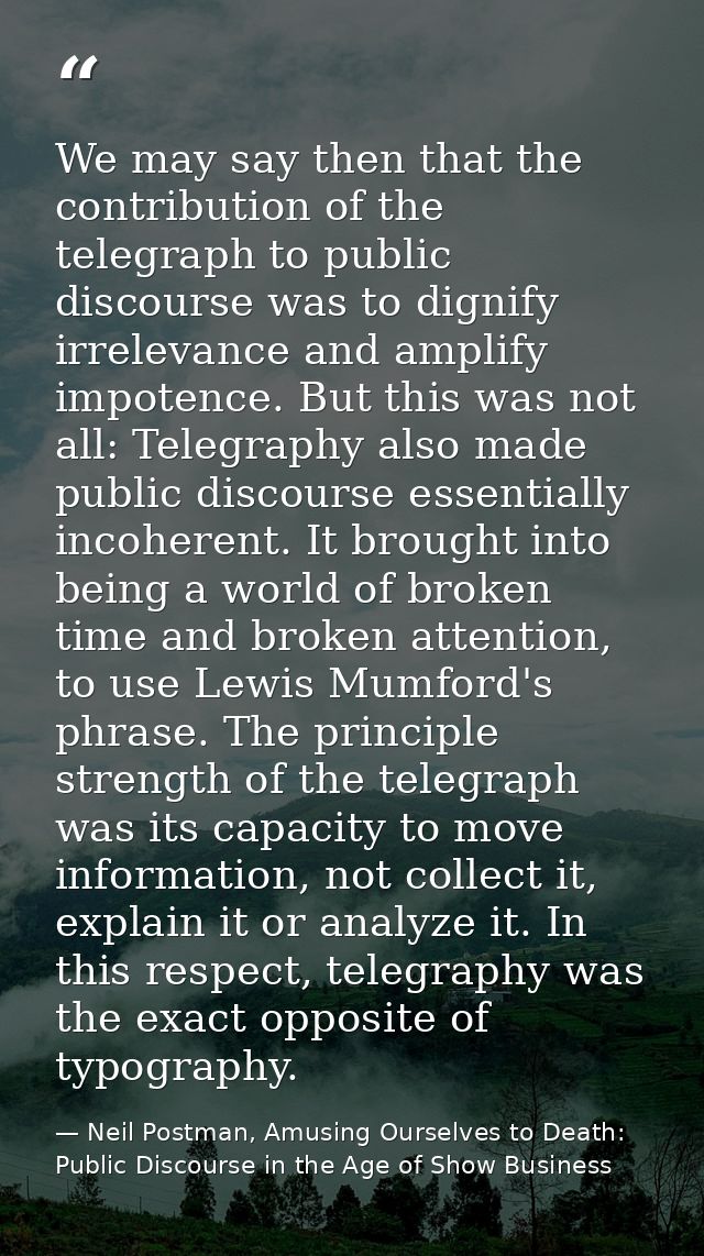 We may say then that the contribution of the telegraph to public discourse was to dignify irrelevance and amplify impote — Neil Postman, Amusing Ourselves to Death: Public Discourse in the Age of Show Business