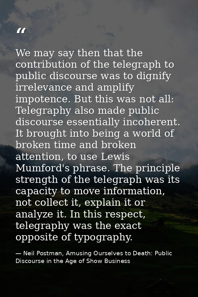 We may say then that the contribution of the telegraph to public discourse was to dignify irrelevance and amplify impote — Neil Postman, Amusing Ourselves to Death: Public Discourse in the Age of Show Business