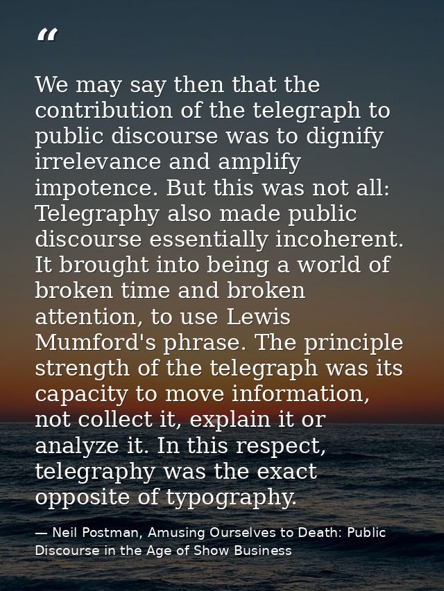 We may say then that the contribution of the telegraph to public discourse was to dignify irrelevance and amplify impote — Neil Postman, Amusing Ourselves to Death: Public Discourse in the Age of Show Business