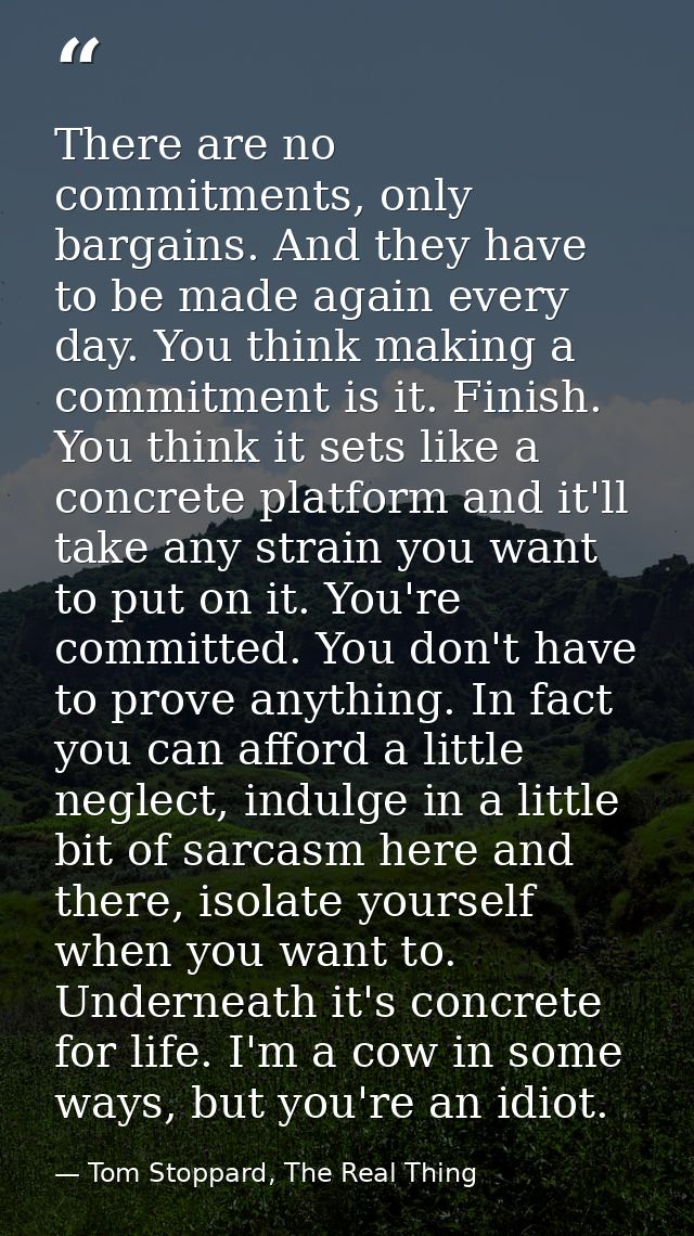 There are no commitments, only bargains. And they have to be made again every day. You think making a commitment is it.  — Tom Stoppard, The Real Thing