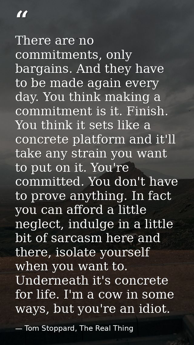 There are no commitments, only bargains. And they have to be made again every day. You think making a commitment is it.  — Tom Stoppard, The Real Thing
