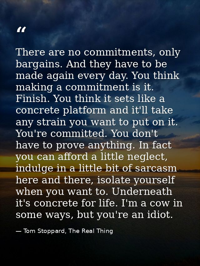 There are no commitments, only bargains. And they have to be made again every day. You think making a commitment is it.  — Tom Stoppard, The Real Thing