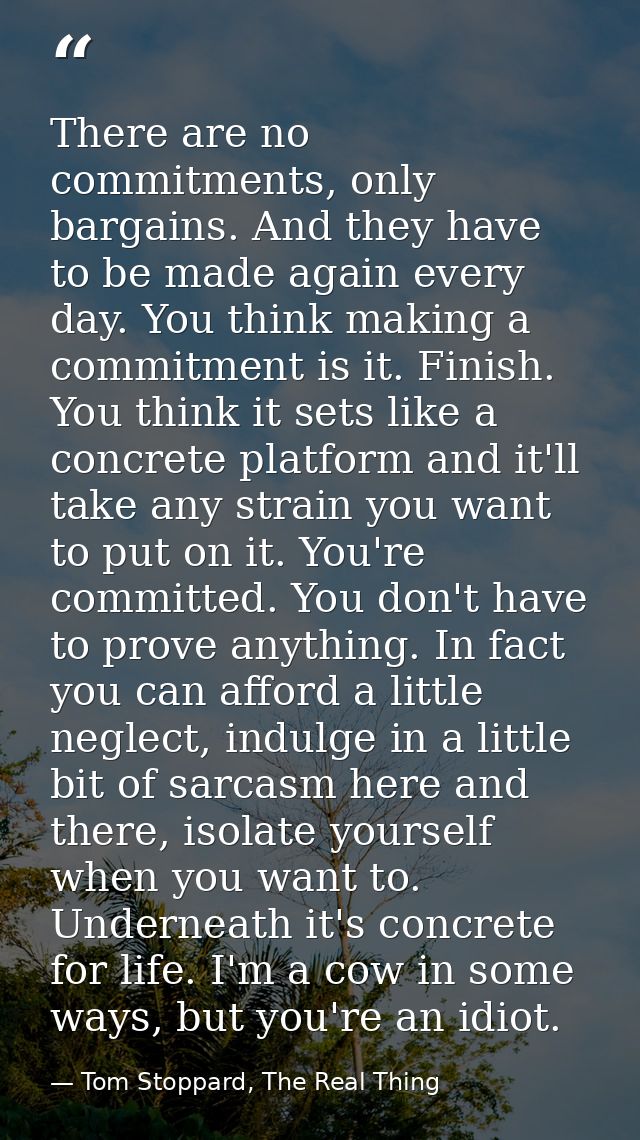 There are no commitments, only bargains. And they have to be made again every day. You think making a commitment is it.  — Tom Stoppard, The Real Thing