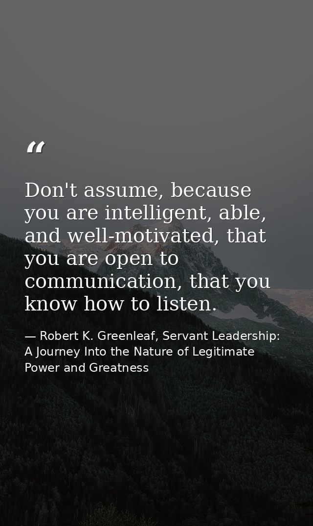Don't assume, because you are intelligent, able, and well-motivated, that you are open to communication, that you know h — Robert K. Greenleaf, Servant Leadership: A Journey Into the Nature of Legitimate Power and Greatness