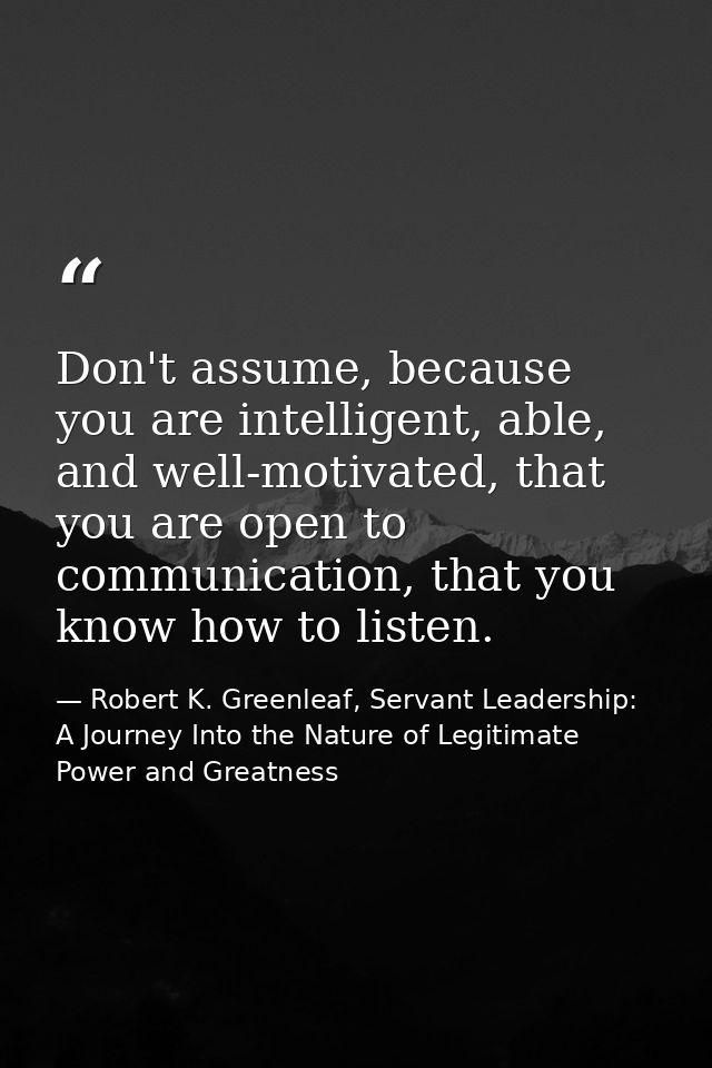 Don't assume, because you are intelligent, able, and well-motivated, that you are open to communication, that you know h — Robert K. Greenleaf, Servant Leadership: A Journey Into the Nature of Legitimate Power and Greatness