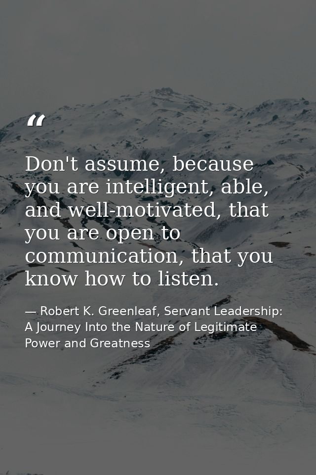 Don't assume, because you are intelligent, able, and well-motivated, that you are open to communication, that you know h — Robert K. Greenleaf, Servant Leadership: A Journey Into the Nature of Legitimate Power and Greatness