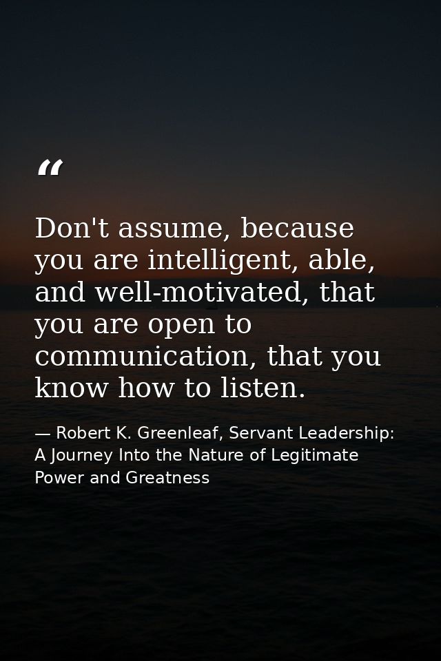 Don't assume, because you are intelligent, able, and well-motivated, that you are open to communication, that you know h — Robert K. Greenleaf, Servant Leadership: A Journey Into the Nature of Legitimate Power and Greatness