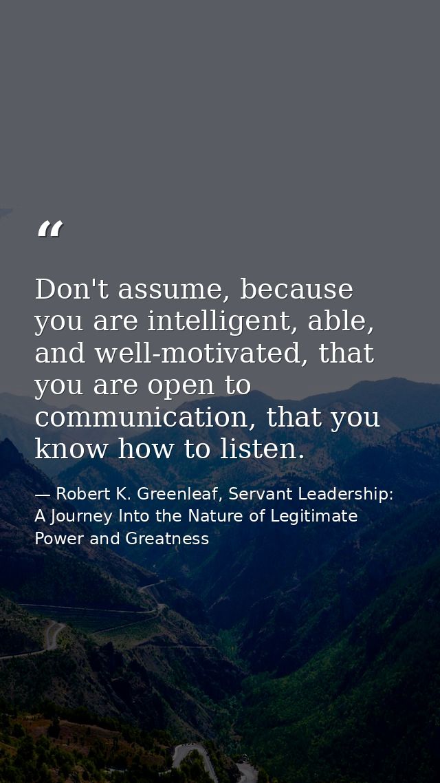 Don't assume, because you are intelligent, able, and well-motivated, that you are open to communication, that you know h — Robert K. Greenleaf, Servant Leadership: A Journey Into the Nature of Legitimate Power and Greatness
