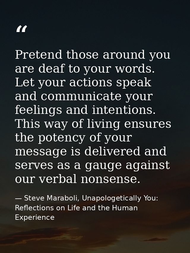 Pretend those around you are deaf to your words. Let your actions speak and communicate your feelings and intentions. Th — Steve Maraboli, Unapologetically You: Reflections on Life and the Human Experience