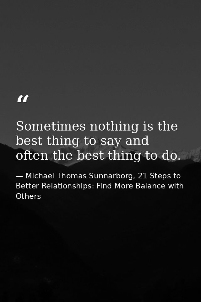 Sometimes nothing is the best thing to say and often the best thing to do. — Michael Thomas Sunnarborg, 21 Steps to Better Relationships: Find More Balance with Others