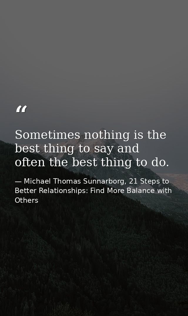 Sometimes nothing is the best thing to say and often the best thing to do. — Michael Thomas Sunnarborg, 21 Steps to Better Relationships: Find More Balance with Others