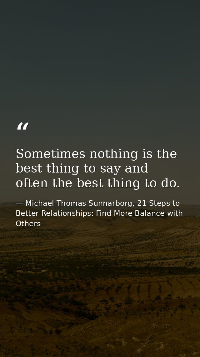 Sometimes nothing is the best thing to say and often the best thing to do. — Michael Thomas Sunnarborg, 21 Steps to Better Relationships: Find More Balance with Others