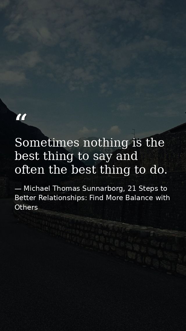 Sometimes nothing is the best thing to say and often the best thing to do. — Michael Thomas Sunnarborg, 21 Steps to Better Relationships: Find More Balance with Others