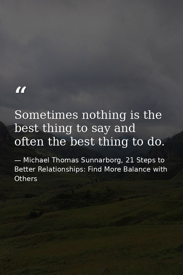 Sometimes nothing is the best thing to say and often the best thing to do. — Michael Thomas Sunnarborg, 21 Steps to Better Relationships: Find More Balance with Others