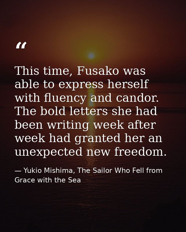 This time, Fusako was able to express herself with fluency and candor. The bold letters she had been writing week after  — Yukio Mishima, The Sailor Who Fell from Grace with the Sea
