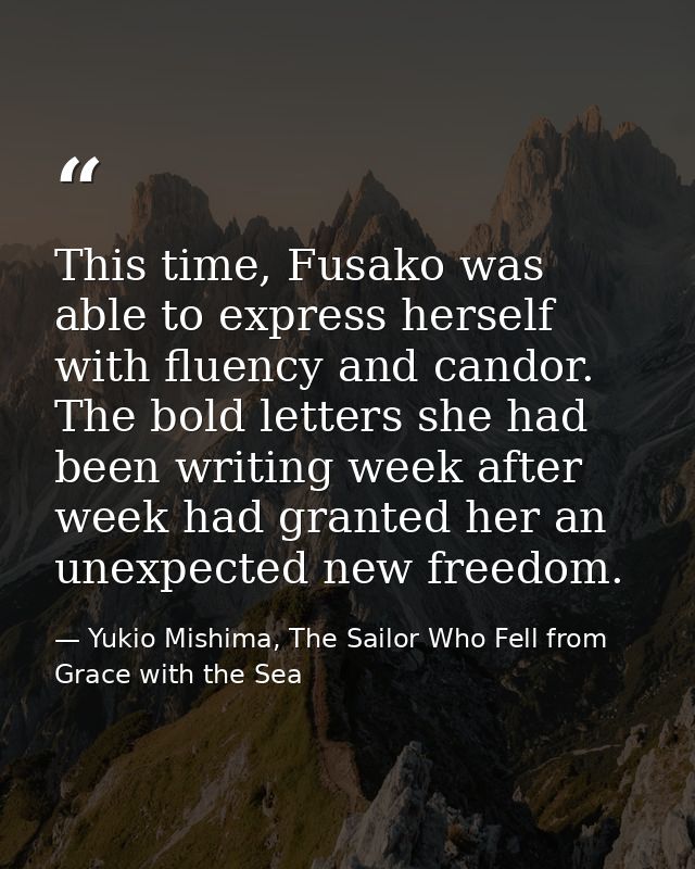 This time, Fusako was able to express herself with fluency and candor. The bold letters she had been writing week after  — Yukio Mishima, The Sailor Who Fell from Grace with the Sea
