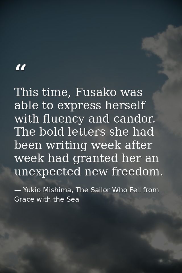 This time, Fusako was able to express herself with fluency and candor. The bold letters she had been writing week after  — Yukio Mishima, The Sailor Who Fell from Grace with the Sea