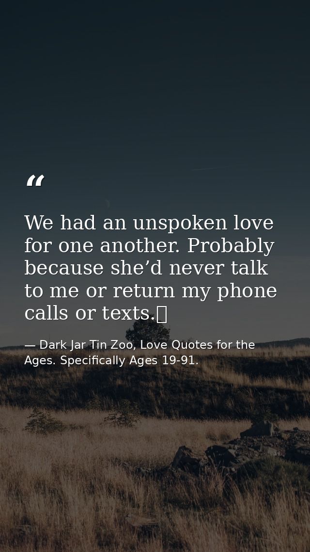 We had an unspoken love for one another. Probably because she’d never talk to me or return my phone calls or texts.  — Dark Jar Tin Zoo, Love Quotes for the Ages. Specifically Ages 19-91.